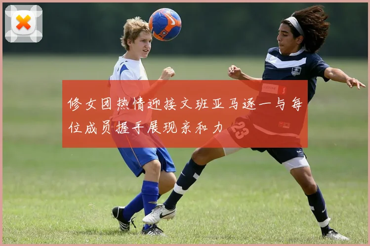 修女团热情迎接文班亚马逐一与每位成员握手展现亲和力